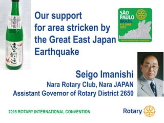 2015 ROTARY INTERNATIONAL CONVENTION
Seigo Imanishi
Nara Rotary Club, Nara JAPAN
Assistant Governor of Rotary District 2650
Our support
for area stricken by
the Great East Japan
Earthquake
 