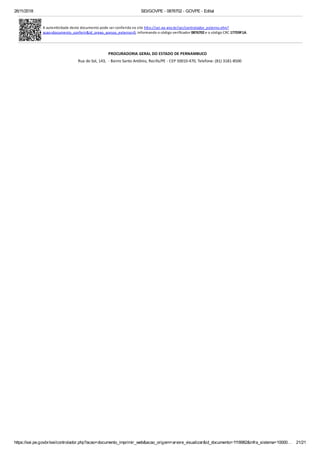 26/11/2018 SEI/GOVPE - 0876702 - GOVPE - Edital
https://sei.pe.gov.br/sei/controlador.php?acao=documento_imprimir_web&acao_origem=arvore_visualizar&id_documento=1118982&infra_sistema=10000… 21/21
A auten cidade deste documento pode ser conferida no site h p://sei.pe.gov.br/sei/controlador_externo.php?
acao=documento_conferir&id_orgao_acesso_externo=0, informando o código veriﬁcador 0876702 e o código CRC 177D9F1A.
PROCURADORIA GERAL DO ESTADO DE PERNAMBUCO  
Rua do Sol, 143, - Bairro Santo Antônio, Recife/PE - CEP 50010-470, Telefone: (81) 3181-8500
 