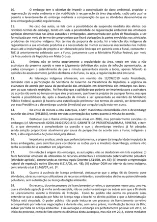10. O embargo tem o obje vo de impedir a con nuidade do dano ambiental, propiciar a
regeneração do meio ambiente e dar viabilidade à recuperação da área degradada, razão pela qual se
permite o levantamento do embargo mediante a comprovação de que as a vidades desenvolvidas na
área embargada já estão regularizadas.
11. No caso dos autos, se lida com a possibilidade de suspensão imediata dos efeitos dos
referidos termos de embargo, tendo em vista a possibilidade de regularização ambiental das a vidades
agrícolas desenvolvidas nas áreas autuadas e embargadas, acompanhada por ações de ﬁscalização, a ser
formalizada por meio de termo de compromisso que ﬁxará obrigações às partes envolvidas nas a vidades
produ vas de inicia va indígena. Nos termos da proposta de acordo, há a intenção dos indígenas de
regularizarem a sua a vidade produ va e a necessidade de manter as lavouras mecanizadas nos moldes
atuais até a implantação de projeto a ser elaborado pela Embrapa em parceria com a Funai, consoante o
TAC já anteriormente celebrado com a Funai, juntamente com o Ministério Público Federal, por meio
da Procuradoria da República em Mato Grosso.
12. Embora não se tenha propriamente a regularidade da área, tendo em vista a não
assinatura do presente acordo e nem o julgamento deﬁni vo dos autos de infração apresentados, as
partes comungam o entendimento de que a minuta apresentada atende a todos, apenas faltando as
opiniões do assessoramento jurídico do Ibama e da Funai, ou seja, a regularização está em curso.
13. As lideranças indígenas aﬁrmaram, em reunião dia 12/09/2019 nesta Presidência,
contando com a par cipação da Secretaria de Governo da Presidência da República, a urgência na
assinatura do acordo por causa da paralisação das a vidades em decorrência dos embargos nas áreas,
com as suas naturais restrições. Foi lhes dito que a agilidade que poderia ser imprimida para a assinatura
do acordo não seria no tempo em que eles precisavam, que haveria prejuízo de qualquer forma, mas que
haveria a possibilidade de, após a devolução da minuta a ser apresentada ao membro do Ministério
Público Federal, quando já haveria uma estabilização preliminar dos termos do acordo, ser determinado
por essa Presidência o desembargo cautelar (imediato) por a regularização estar em curso.
14. No envio da minuta a esta autarquia, o MPF manifestou concordância com o desembargo
cautelar das áreas (5981856), tendo em vista a percepção das partes quanto à minuta do acordo.
15. Destaque que o Ibama embargou essas áreas em 2016, mas posteriormente cancelou os
embargos (cf. Memorando 02001.014253/2016-51 GABINETE DA PRESIDÊNCIA/IBAMA, 5998768, e item
8), o que demonstra a complexidade da questão e que o desembargo imediato já foi adotado,
sendo solução proporcional atualmente por causa da perspec va de acordo com a Funai, indígenas e
MPF, e dos argumentos de fumus boni juris abaixo.
16. Importante analisar, ainda que perfunctoriamente, a origem da irregularidade imputada às
áreas embargadas, pois contribui para corroborar as razões para o imediato desembargo, embora não
tenha o condão de se cons tuir em julgamento.
17. Em relação à origem dos embargos, as autuações, elas se desdobram em três espécies: (i)
fazer funcionar a vidade de u lizadora de recursos ambientais e considerada potencialmente poluidora
(a vidade agrícola), contrariando as normas legais (Decreto 6.514/08, art. 66); (ii) impedir a regeneração
natural de vegetação na va (Decreto 6.514/08, art. 48); (iii) cul var OGM no interior da terra indígena,
contrariando a Lei 11.460/07, art. 1º.
18. Quanto à ausência de licença ambiental, destaque-se que o ar go 66 do Decreto pune
a vidades, obras ou serviços u lizadores de recursos ambientais, considerados efe va ou potencialmente
poluidores, sem autorização ou licença do órgão ambiental.
19. Entretanto, durante processo de licenciamento corre vo, o que ocorre nesse caso, uma vez
que a a vidade agrícola já vinha sendo exercida, não se costuma embargar ou autuar sem que a Diretoria
de Licenciamento solicite à Diretoria de Proteção. Como tal pedido não exis u no presente caso,
entende-se que a autuação por falta de licença nega a boa-fé no direito público a que a Administração
Pública está vinculada. O poder público não pode instaurar um processo de licenciamento corre vo
acompanhado por intensas negociações e durante elas, sem aviso prévio, manifestação técnica da Dilic,
autuar por falta de licença ambiental. Essa autuação e embargo era perfeitamente possível em 2013, no
início do processo, como de fato ocorre na dinâmica desta autarquia, mas não em 2018, exceto mediante
 