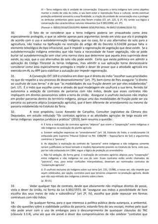 III – Terra indígena não é unidade de conservação. Enquanto a terra indígena tem como obje vo
manter o modo de vida do índio, o seu bem-estar e reprodução sica e cultural, sendo eventual
proteção ambiental acessória a essa ﬁnalidade, a criação da unidade de conservação visa a proteger
os atributos ambientais pelas quais elas foram criadas (CF, art. 225, § 1º, III), sendo sua lógica a
conservação das caracterís cas naturais relevantes (Lei 9.985/2000, art. 2º).
[Parecer n. 00032/2018/COJUD/PFE-IBAMA-SEDE/PGF/AGU, PA 00417.014846/2018-72]
30. O fato de se considerar que a terra indígena poderia ser enquadrada como área
especialmente protegida, o que se admite apenas para argumentar, tendo em vista que ela é protegida
de acordo com o uso e autodeterminação indígena, que no caso, foi o uso alterna vo do solo para a
agricultura, não traduz na piﬁcação na restrição do ar go 48 do Decreto 6.514/08 porque falta o
elemento teleológico do po infracional, que é impedir a regeneração de vegetação que deve exis r. Se a
autodeterminação indígena entendeu que não havia a necessidade de haver vegetação, não se pode
burlar tal autodeterminação sem citar uma norma clara que determine que aquela área suprimida deve
exis r, ou seja, que o uso alterna vo do solo não pode exis r. Certo que existe polêmica em admi r a
aplicação do Código Florestal às terras indígenas, mas admi r a sua aplicação torna desnecessária
considerar como área especialmente protegida e impõe o dever de provar que a a vidade agrícola era
exercida em RL ou APP para viabilizar a autuação por impedir regeneração.
31. A Convenção OIT 169 é cristalina em dizer que é direito do índio "escolher suas prioridades
no que diz respeito a seu processo de desenvolvimento" (art. 7º), bem como de lhes assegurar "o direito
ao usufruto de suas terras" e de que "as modalidades de sua fruição devem ser por eles estabelecidas"
(art. 17). É o índio que escolhe como e através de qual modelagem ele usufruirá a sua terra, ferindo tal
autonomia a vedação de contratos de parcerias com não índios, desde que esses contratos não
impliquem em direitos possessórios sobre a terra da União. Assegurar o usufruto exclusivo não implica
em proibir parcerias dentro do território indígena, porque uma das modalidades de fruição pode ser via
parceria ou parceria a pica (cooperação agrícola), que é bem diferente de arrendamento ou mesmo da
parceria estabelecida no Estatuto da Terra.
32. A esse propósito, Lucas Azevedo de Carvalho, Consultor Legisla vo da Câmara dos
Deputados, em estudo in tulado "Os contratos agrários e as a vidades agrícolas de larga escala em
terras indígenas: aspectos jurídicos e prá cos" (2019), bem resumiu a questão:
4. É lícita a realização de contratos agrários “a picos” que visem a “cooperação” entre indígenas e
não indígenas na realização do plan o agrícola.
a. Existem vedações expressas ao “arrendamento” (art. 18, Estatuto do Índio, e condicionante 14
es pulada pelo Supremo Tribunal Federal na Pet. 3388/RR – Raposa/Serra do Sol) e argumentos
contrários à “parceria”.
b. As objeções à realização do contrato de “parceria” entre indígenas e não indígenas somente
seriam jus ﬁcáveis se fosse tomado o modelo picamente previsto no Estatuto da Terra, visto que,
por ter sido es pulado em 1964, segue a lógica de proteção ao arrendatário.
c. Não há vedação, de forma geral, à realização de contratos agrários a picos para “cooperação”
entre indígenas e não indígenas no uso do solo. Esses contratos estão sendo chamados de
“parceria”, mas, para evitar confusões interpreta vas, deveriam ser nominados contratos de
“cooperação agrícola”.
d. O usufruto exclusivo do indígena sobre sua terra (art. 231, CF/88), a nosso ver, não impede que
sejam celebrados, por opção, contratos para que terceiros cooperem na produção agrícola, desde
que não seja re rado dos indígenas o direito sobre o bem.
[p. 30-31]
33. Vedar qualquer po de contrato, desde que obviamente não implique direitos de posse,
viola o dever da União, na forma da Lei 6.001/1973, de "assegurar aos índios a possibilidade de livre
escolha dos seus meios de vida e subsistência" (art 2º, IV), escolha que pode repousar em formas
contratuais com não índios.
34. De qualquer forma, para o que interessa à polí ca pública desta autarquia, a ambiental,
não são questões sobre a viabilidade jurídica da parceria, estando fora do seu escopo, mo vo pelo qual
não pode anuir com o uso de embargos para o descumprimento de quaisquer cláusulas do TAC
(cláusula 3.3.4), uma vez que ele prevê o dever dos compromissários de não celebrar "contratos que
 