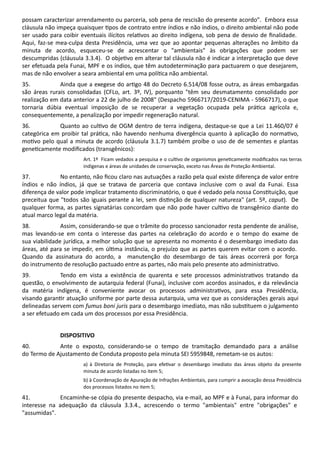 possam caracterizar arrendamento ou parceria, sob pena de rescisão do presente acordo". Embora essa
cláusula não impeça quaisquer pos de contrato entre índios e não índios, o direito ambiental não pode
ser usado para coibir eventuais ilícitos rela vos ao direito indígena, sob pena de desvio de ﬁnalidade.
Aqui, faz-se mea-culpa desta Presidência, uma vez que ao apontar pequenas alterações no âmbito da
minuta de acordo, esqueceu-se de acrescentar o "ambientais" às obrigações que podem ser
descumpridas (cláusula 3.3.4). O obje vo em alterar tal cláusula não é indicar a interpretação que deve
ser efetuada pela Funai, MPF e os índios, que têm autodeterminação para pactuarem o que desejarem,
mas de não envolver a seara ambiental em uma polí ca não ambiental.
35. Ainda que a exegese do ar go 48 do Decreto 6.514/08 fosse outra, as áreas embargadas
são áreas rurais consolidadas (CFLo, art. 3º, IV), porquanto "têm seu desmatamento consolidado por
realização em data anterior a 22 de julho de 2008" (Despacho 5966717/2019-CENIMA - 5966717), o que
tornaria dúbia eventual imposição de se recuperar a vegetação ocupada pela prá ca agrícola e,
consequentemente, a penalização por impedir regeneração natural.
36. Quanto ao cul vo de OGM dentro de terra indígena, destaque-se que a Lei 11.460/07 é
categórica em proibir tal prá ca, não havendo nenhuma divergência quanto à aplicação do norma vo,
mo vo pelo qual a minuta de acordo (cláusula 3.1.7) também proíbe o uso de de sementes e plantas
gene camente modiﬁcados (transgênicos):
Art. 1º Ficam vedados a pesquisa e o cul vo de organismos gene camente modiﬁcados nas terras
indígenas e áreas de unidades de conservação, exceto nas Áreas de Proteção Ambiental.
37. No entanto, não ﬁcou claro nas autuações a razão pela qual existe diferença de valor entre
índios e não índios, já que se tratava de parceria que contava inclusive com o aval da Funai. Essa
diferença de valor pode implicar tratamento discriminatório, o que é vedado pela nossa Cons tuição, que
preceitua que "todos são iguais perante a lei, sem dis nção de qualquer natureza" (art. 5º, caput). De
qualquer forma, as partes signatárias concordam que não pode haver cul vo de transgênico diante do
atual marco legal da matéria.
38. Assim, considerando-se que o trâmite do processo sancionador resta pendente de análise,
mas levando-se em conta o interesse das partes na celebração do acordo e o tempo do exame de
sua viabilidade jurídica, a melhor solução que se apresenta no momento é o desembargo imediato das
áreas, até para se impedir, em úl ma instância, o prejuízo que as partes querem evitar com o acordo.
Quando da assinatura do acordo, a manutenção do desembargo de tais áreas ocorrerá por força
do instrumento de resolução pactuado entre as partes, não mais pelo presente ato administra vo.
39. Tendo em vista a existência de quarenta e sete processos administra vos tratando da
questão, o envolvimento de autarquia federal (Funai), inclusive com acordos assinados, e da relevância
da matéria indígena, é conveniente avocar os processos administra vos, para essa Presidência,
visando garan r atuação uniforme por parte dessa autarquia, uma vez que as considerações gerais aqui
delineadas servem com fumus boni juris para o desembargo imediato, mas não subs tuem o julgamento
a ser efetuado em cada um dos processos por essa Presidência.
DISPOSITIVO
40. Ante o exposto, considerando-se o tempo de tramitação demandado para a análise
do Termo de Ajustamento de Conduta proposto pela minuta SEI 5959848, remetam-se os autos:
a) à Diretoria de Proteção, para efe var o desembargo imediato das áreas objeto da presente
minuta de acordo listadas no item 5;
b) à Coordenação de Apuração de Infrações Ambientais, para cumprir a avocação dessa Presidência
dos processos listados no item 5;
41. Encaminhe-se cópia do presente despacho, via e-mail, ao MPF e à Funai, para informar do
interesse na adequação da cláusula 3.3.4., acrescendo o termo "ambientais" entre "obrigações" e
"assumidas".
 