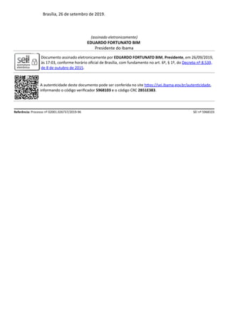 Brasília, 26 de setembro de 2019.
(assinado eletronicamente)
EDUARDO FORTUNATO BIM
Presidente do Ibama
Documento assinado eletronicamente por EDUARDO FORTUNATO BIM, Presidente, em 26/09/2019,
às 17:03, conforme horário oﬁcial de Brasília, com fundamento no art. 6º, § 1º, do Decreto nº 8.539,
de 8 de outubro de 2015.
A auten cidade deste documento pode ser conferida no site h ps://sei.ibama.gov.br/auten cidade,
informando o código veriﬁcador 5968103 e o código CRC 2B51E383.
Referência: Processo nº 02001.026737/2019-96 SEI nº 5968103
 