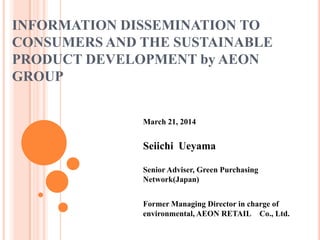 INFORMATION DISSEMINATION TO
CONSUMERS AND THE SUSTAINABLE
PRODUCT DEVELOPMENT by AEON
GROUP
March 21, 2014
Seiichi Ueyama
Senior Adviser, Green Purchasing
Network(Japan)
Former Managing Director in charge of
environmental, AEON RETAIL Co., Ltd.
 