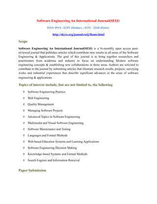 Software Engineering An International Journal(SEIJ)
ISSN 0914 - 624N (Online) ; 0192 - 2160 (Print)
http://skycs.org/jounals/seij/Home.html
Scope
Software Engineering An International Journal(SEIJ) is a bi-monthly open access peer-
reviewed journal that publishes articles which contribute new results in all areas of the Software
Engineering & Applications. The goal of this journal is to bring together researchers and
practitioners from academia and industry to focus on understanding Modern software
engineering concepts & establishing new collaborations in these areas. Authors are solicited to
contribute to the journal by submitting articles that illustrate research results, projects, surveying
works and industrial experiences that describe significant advances in the areas of software
engineering & applications. .
Topics of interest include, but are not limited to, the following
 Software Engineering Practice
 Web Engineering
 Quality Management
 Managing Software Projects
 Advanced Topics in Software Engineering
 Multimedia and Visual Software Engineering
 Software Maintenance and Testing
 Languages and Formal Methods
 Web-based Education Systems and Learning Applications
 Software Engineering Decision Making
 Knowledge-based Systems and Formal Methods
 Search Engines and Information Retrieval
Paper Submission
 