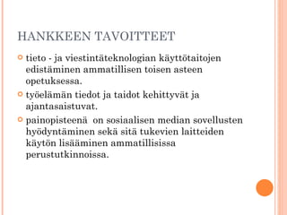 HANKKEEN TAVOITTEET tieto - ja viestintäteknologian käyttötaitojen edistäminen ammatillisen toisen asteen opetuksessa.  työelämän tiedot ja taidot kehittyvät ja ajantasaistuvat.  painopisteenä  on sosiaalisen median sovellusten hyödyntäminen sekä sitä tukevien laitteiden käytön lisääminen ammatillisissa perustutkinnoissa.    