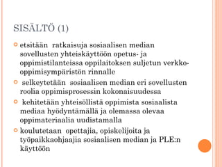SISÄLTÖ (1) etsitään  ratkaisuja sosiaalisen median sovellusten yhteiskäyttöön opetus- ja oppimistilanteissa oppilaitoksen suljetun verkko-oppimisympäristön rinnalle selkeytetään  sosiaalisen median eri sovellusten roolia oppimisprosessin kokonaisuudessa kehitetään yhteisöllistä oppimista sosiaalista mediaa hyödyntämällä ja olemassa olevaa oppimateriaalia uudistamalla koulutetaan  opettajia, opiskelijoita ja työpaikkaohjaajia sosiaalisen median ja PLE:n käyttöön 