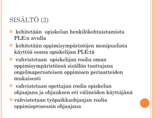 SISÄLTÖ (2) kehitetään  opiskelun henkilökohtaistamista PLE:n avulla kehitetään oppimisympäristöjen monipuolista käyttöä osana opiskelijan PLE:tä vahvistetaan  opiskelijan roolia oman oppimisympäristönsä sisällön tuottajana ongelmaperusteisen oppimisen periaatteiden mukaisesti vahvistetaan opettajan roolia opiskelun ohjaajana ja ohjauksen eri välineiden käyttäjänä vahvistetaan työpaikkaohjaajan roolia oppimisprosessin ohjaajana 