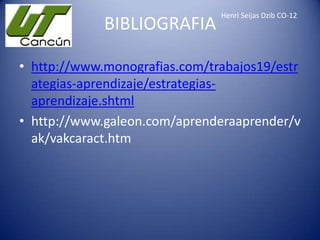 BIBLIOGRAFIA

Henri Seijas Dzib CO-12

• http://www.monografias.com/trabajos19/estr
ategias-aprendizaje/estrategiasaprendizaje.shtml
• http://www.galeon.com/aprenderaaprender/v
ak/vakcaract.htm

 