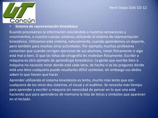 Henri Seijas Dzib CO-12

• Sistema de representación kinestésico
Cuando procesamos la información asociándola a nuestras sensaciones y
movimientos, a nuestro cuerpo, estamos utilizando el sistema de representación
kinestésico. Utilizamos este sistema, naturalmente, cuando aprendemos un deporte,
pero también para muchas otras actividades. Por ejemplo, muchos profesores
comentan que cuando corrigen ejercicios de sus alumnos, notan físicamente si algo
está mal o bien. O que las faltas de ortografía les molestan físicamente. Escribir a
máquina es otro ejemplo de aprendizaje kinestésico. La gente que escribe bien a
máquina no necesita mirar donde está cada letra, de hecho si se les pregunta dónde
está una letra cualquiera puede resultarles difícil contestar, sin embargo sus dedos
saben lo que tienen que hacer.
Aprender utilizando el sistema kinestésico es lento, mucho más lento que con
cualquiera de los otros dos sistemas, el visual y el auditivo. Se necesita más tiempo
para aprender a escribir a máquina sin necesidad de pensar en lo que uno está
haciendo que para aprenderse de memoria la lista de letras y símbolos que aparecen
en el teclado.

 