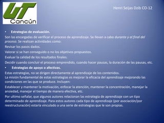 Henri Seijas Dzib CO-12

• Estrategias de evaluación.
Son las encargadas de verificar el proceso de aprendizaje. Se llevan a cabo durante y al final del
proceso. Se realizan actividades como:
Revisar los pasos dados.
Valorar si se han conseguido o no los objetivos propuestos.
Evaluar la calidad de los resultados finales.
Decidir cuando concluir el proceso emprendido, cuando hacer pausas, la duración de las pausas, etc.
•
Estrategias de apoyo o afectivas.
Estas estrategias, no se dirigen directamente al aprendizaje de los contenidos.
La misión fundamental de estas estrategias es mejorar la eficacia del aprendizaje mejorando las
condiciones en las que se produce. Incluyen:
Establecer y mantener la motivación, enfocar la atención, mantener la concentración, manejar la
ansiedad, manejar el tiempo de manera efectiva, etc.
Por ultimo señalar, que algunos autores relacionan las estrategia de aprendizaje con un tipo
determinado de aprendizaje. Para estos autores cada tipo de aprendizaje (por asociación/por
reestructuración) estaría vinculado a una serie de estrategias que le son propias.

 