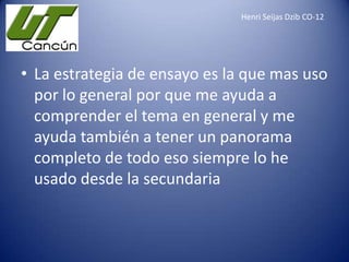 Henri Seijas Dzib CO-12

• La estrategia de ensayo es la que mas uso
por lo general por que me ayuda a
comprender el tema en general y me
ayuda también a tener un panorama
completo de todo eso siempre lo he
usado desde la secundaria

 