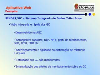   Aplicativo Web Exemplos SINDAT/GC – Sistema Integrado de Dados Tributários  Visão integrada e rápida dos GC Desenvolvido na AGC Abrangente: cadastro, DLP, NF-e, perfil de recolhimentos, SGD, IPTU, ITBI etc. Aperfeiçoamento e agilidade na elaboração de relatórios e dossiês Totalidade dos GC são monitorados Intensificação dos efeitos de monitoramento sobre os GC 