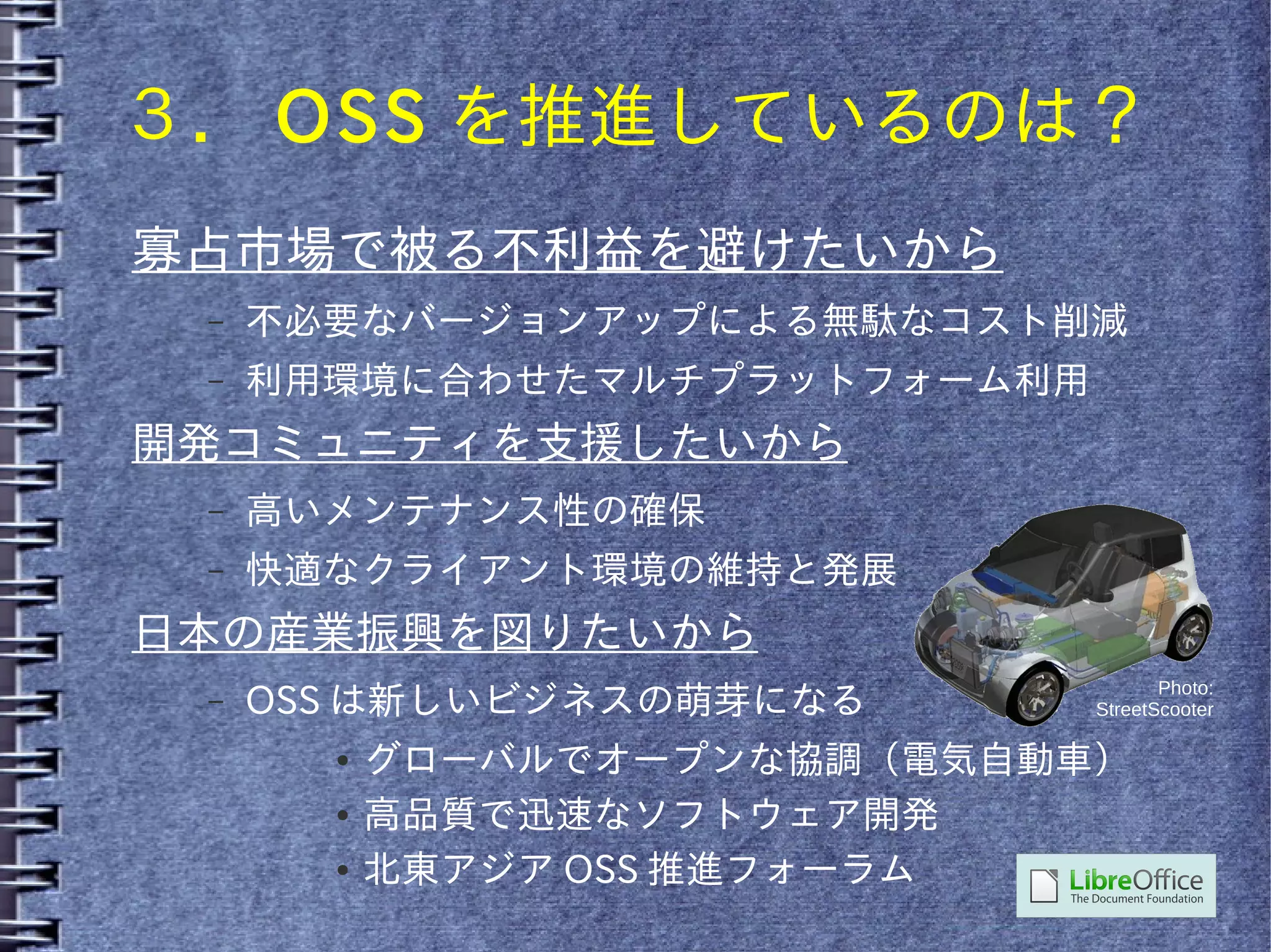 ３． OSS を推進しているのは？
寡占市場で被る不利益を避けたいから
 –   不必要なバージョンアップによる無駄なコスト削減
 –   利用環境に合わせたマルチプラットフォーム利用
開発コミュニティを支援したいから
 –   高いメンテナンス性の確保
 –   快適なクライアント環境の維持と発展
日本の産業振興を図りたいから
                                     Photo:
 –   OSS は新しいビジネスの萌芽になる       StreetScooter

       ●   グローバルでオープンな協調（電気自動車）
       ●   高品質で迅速なソフトウェア開発
       ●   北東アジア OSS 推進フォーラム
 