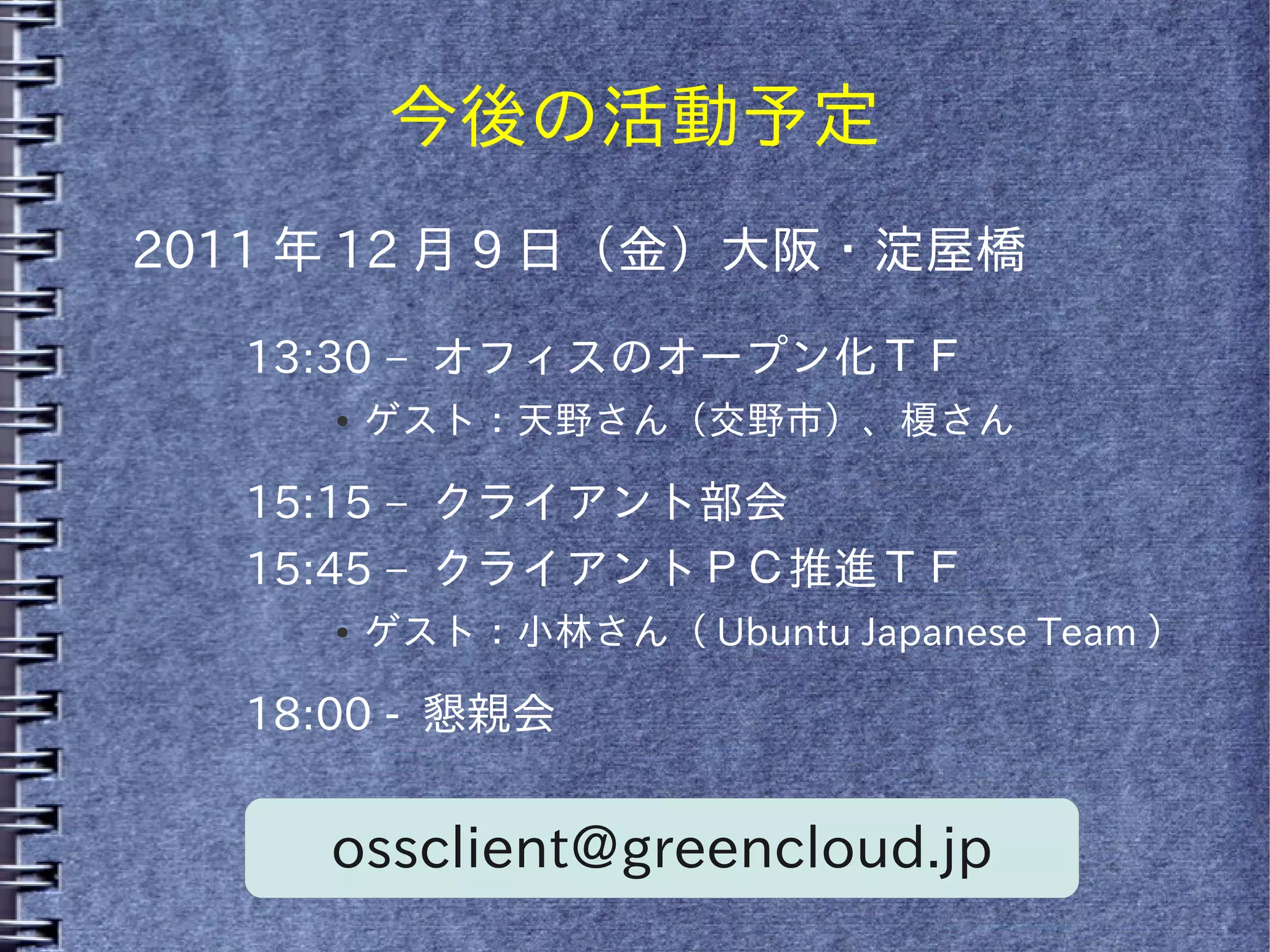 今後の活動予定
2011 年 12 月 9 日（金）大阪・淀屋橋

   13:30 – オフィスのオープン化ＴＦ
      ●   ゲスト：天野さん（交野市）、榎さん

   15:15 – クライアント部会
   15:45 – クライアントＰＣ推進ＴＦ
      ●   ゲスト：小林さん（ Ubuntu Japanese Team ）

   18:00 - 懇親会


      ossclient@greencloud.jp
 