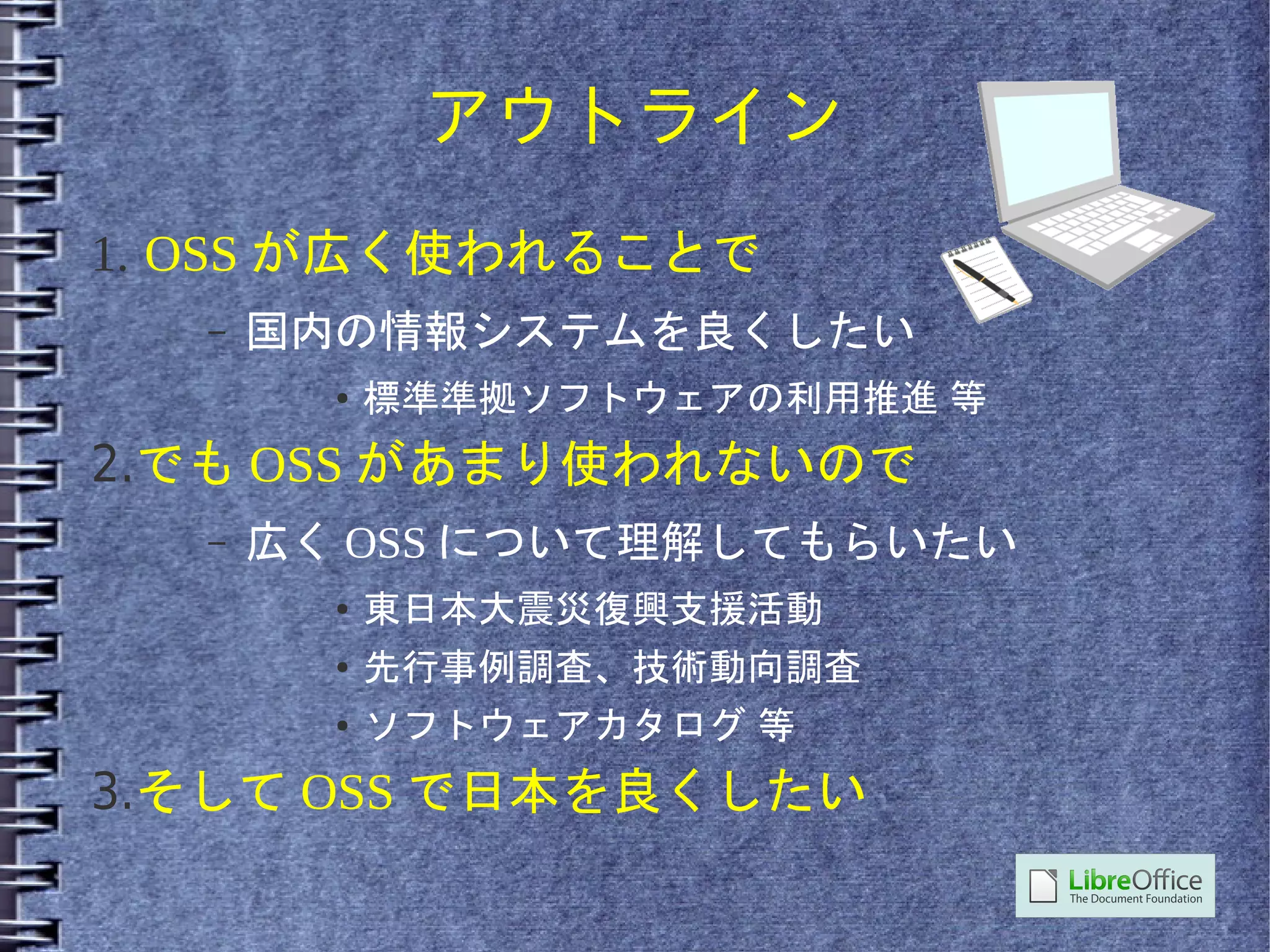 アウトライン
1. OSS が広く使われることで
  –   国内の情報システムを良くしたい
        ●   標準準拠ソフトウェアの利用推進 等
2.でも OSS があまり使われないので
  –   広く OSS について理解してもらいたい
        ●   東日本大震災復興支援活動
        ●   先行事例調査、技術動向調査
        ●   ソフトウェアカタログ 等
3.そして OSS で日本を良くしたい
 