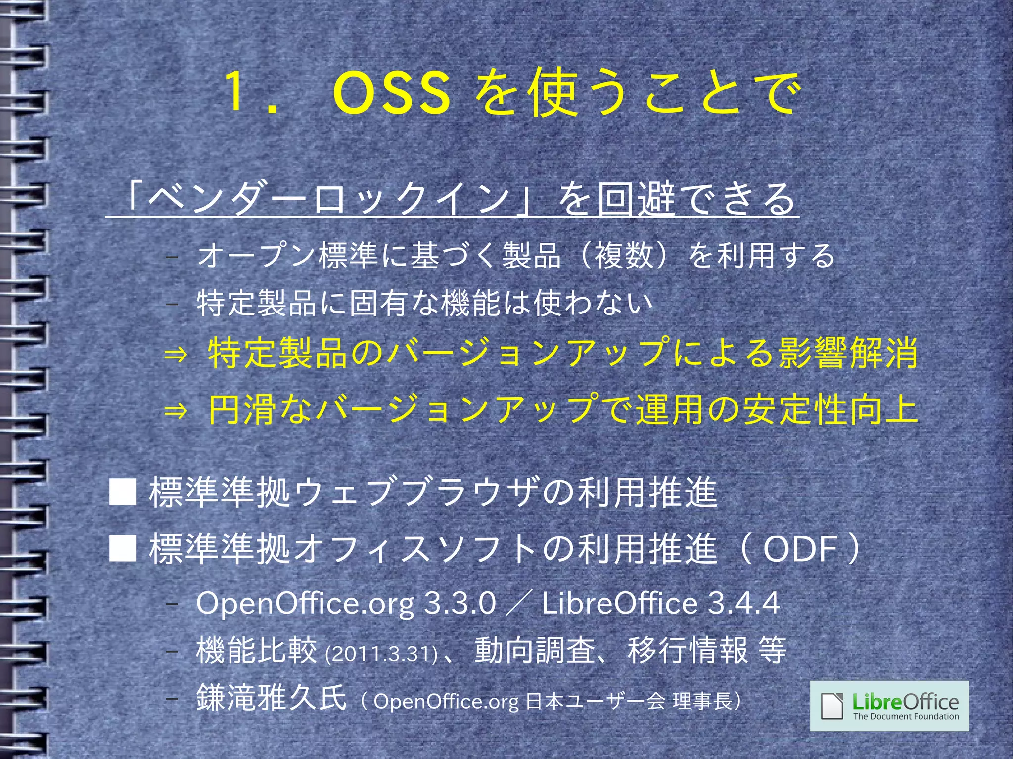１． OSS を使うことで
「ベンダーロックイン」を回避できる
 –   オープン標準に基づく製品（複数）を利用する
 –   特定製品に固有な機能は使わない
 ⇒ 特定製品のバージョンアップによる影響解消
 ⇒ 円滑なバージョンアップで運用の安定性向上

■ 標準準拠ウェブブラウザの利用推進
■ 標準準拠オフィスソフトの利用推進（ ODF ）
 –   OpenOffice.org 3.3.0 ／ LibreOffice 3.4.4
 –   機能比較 (2011.3.31) 、動向調査、移行情報 等
 –   鎌滝雅久氏（ OpenOffice.org 日本ユーザー会 理事長）
 