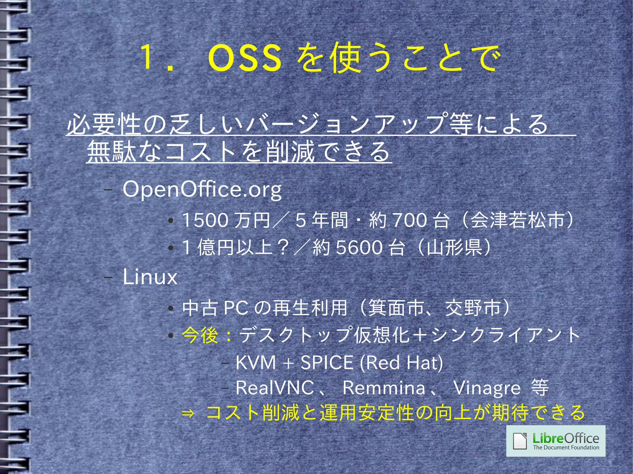 １． OSS を使うことで
必要性の乏しいバージョンアップ等による　
 無駄なコストを削減できる
 –   OpenOffice.org
         ●   1500 万円／ 5 年間・約 700 台（会津若松市）
         ●   1 億円以上？／約 5600 台（山形県）
 –   Linux
         ●   中古 PC の再生利用（箕面市、交野市）
         ●   今後：デスクトップ仮想化＋シンクライアント
                – KVM + SPICE (Red Hat)
                – RealVNC 、 Remmina 、 Vinagre 等
             ⇒ コスト削減と運用安定性の向上が期待できる
 
