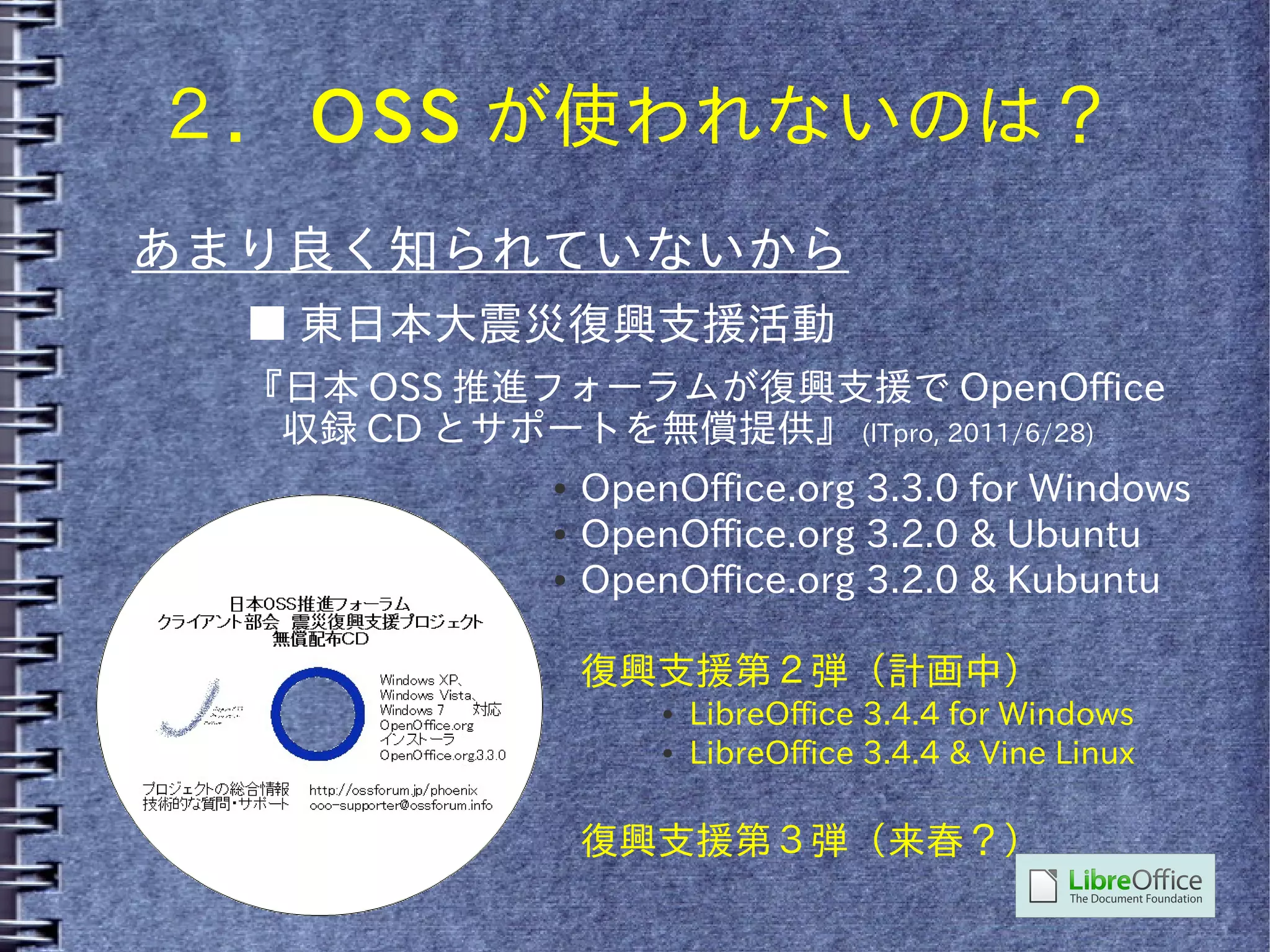 ２． OSS が使われないのは？
あまり良く知られていないから
  ■ 東日本大震災復興支援活動
  『日本 OSS 推進フォーラムが復興支援で OpenOffice
   収録 CD とサポートを無償提供』 (ITpro, 2011/6/28)
              ●   OpenOffice.org 3.3.0 for Windows
              ●   OpenOffice.org 3.2.0 & Ubuntu
              ●   OpenOffice.org 3.2.0 & Kubuntu

                  復興支援第２弾（計画中）
                      ●   LibreOffice 3.4.4 for Windows
                      ●   LibreOffice 3.4.4 & Vine Linux

                  復興支援第３弾（来春？）
 