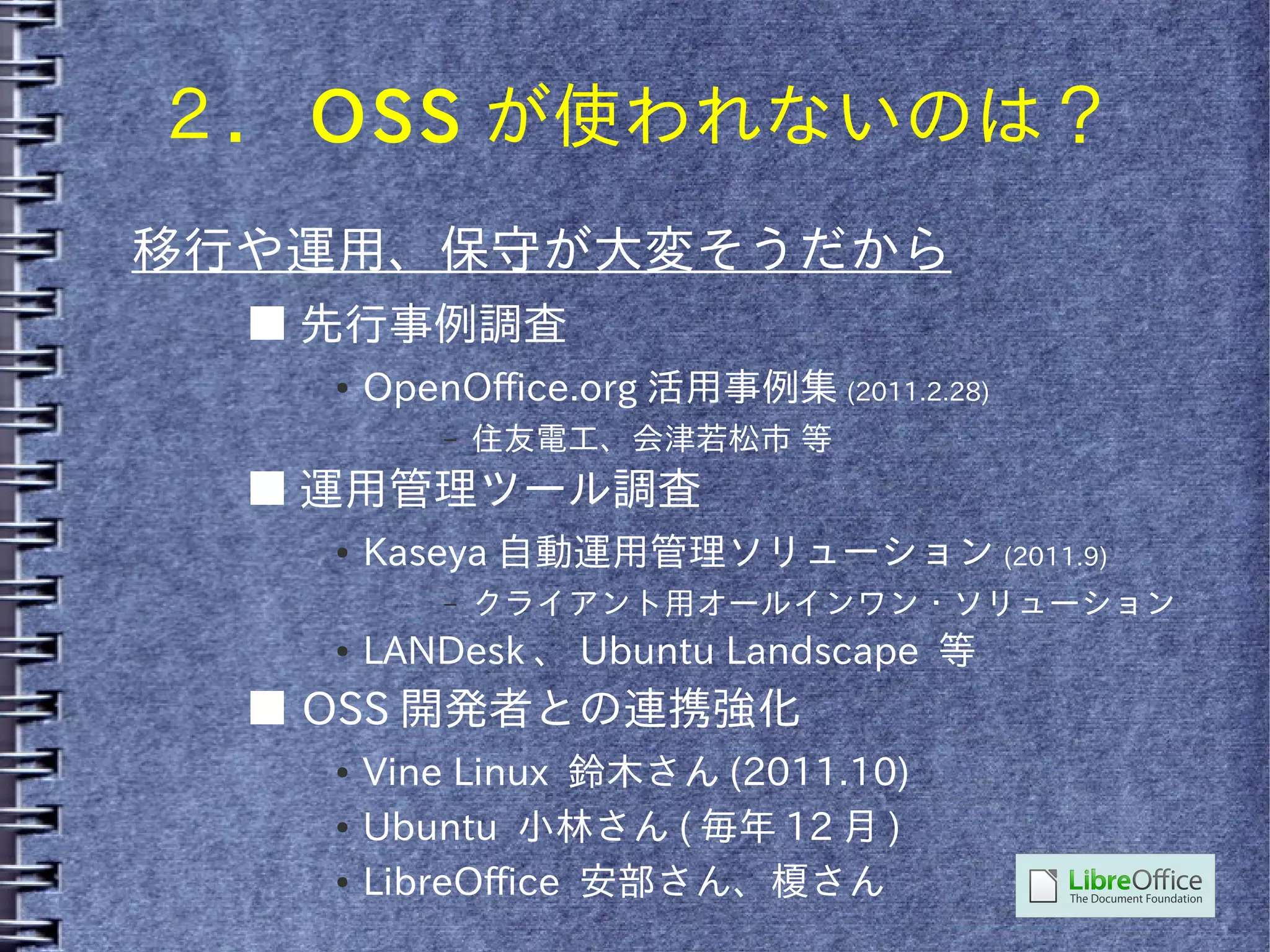 ２． OSS が使われないのは？
移行や運用、保守が大変そうだから
  ■ 先行事例調査
    ●   OpenOffice.org 活用事例集 (2011.2.28)
            –   住友電工、会津若松市 等
  ■ 運用管理ツール調査
    ●   Kaseya 自動運用管理ソリューション (2011.9)
            –   クライアント用オールインワン・ソリューション
    ●   LANDesk 、 Ubuntu Landscape 等
  ■ OSS 開発者との連携強化
    ●   Vine Linux 鈴木さん (2011.10)
    ●   Ubuntu 小林さん ( 毎年 12 月 )
    ●   LibreOffice 安部さん、榎さん
 