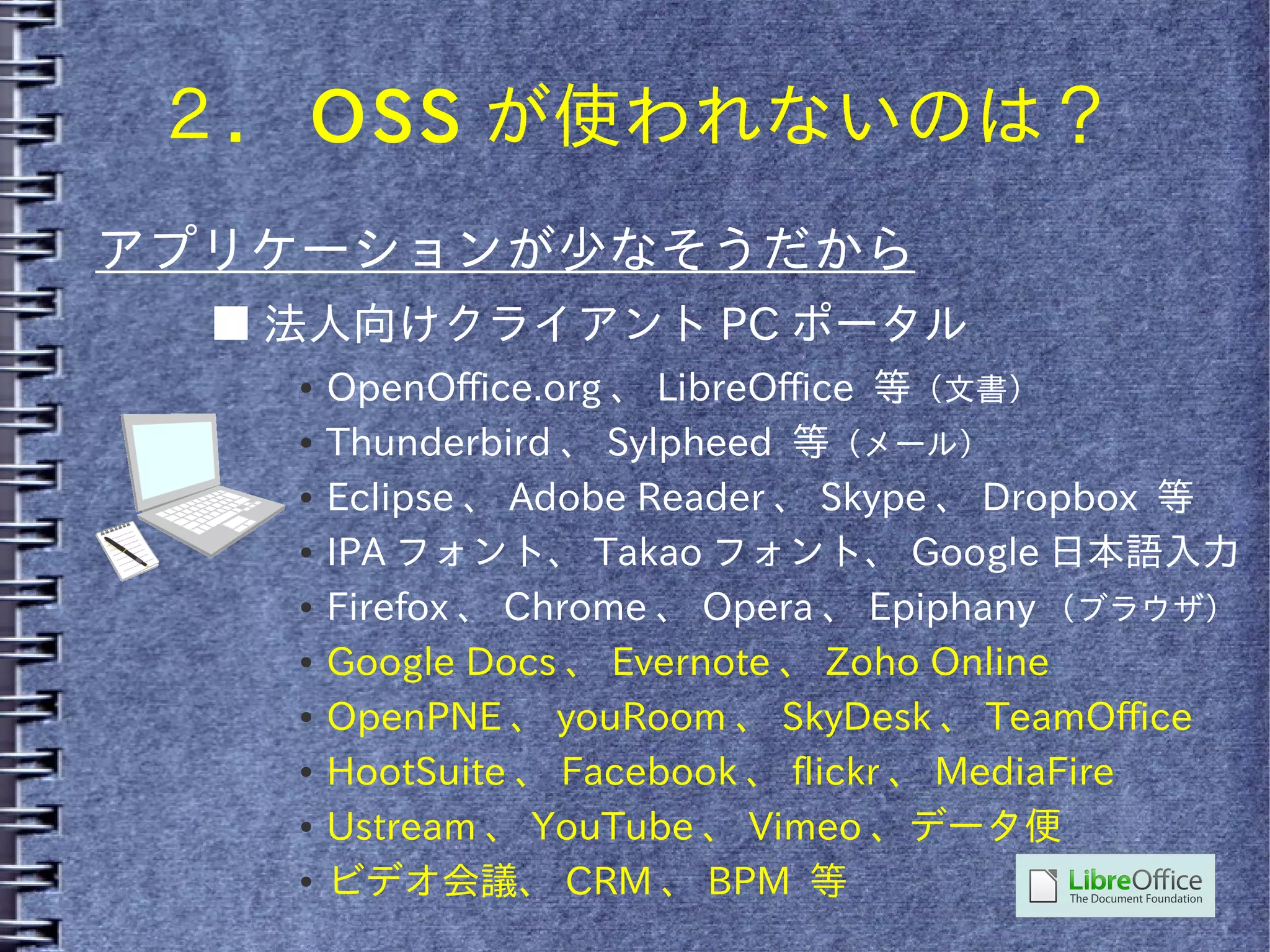 ２． OSS が使われないのは？
アプリケーションが少なそうだから
  ■ 法人向けクライアント PC ポータル
    ●   OpenOffice.org 、 LibreOffice 等（文書）
    ●   Thunderbird 、 Sylpheed 等（メール）
    ●   Eclipse 、 Adobe Reader 、 Skype 、 Dropbox 等
    ●   IPA フォント、 Takao フォント、 Google 日本語入力
    ●   Firefox 、 Chrome 、 Opera 、 Epiphany （ブラウザ）
    ●   Google Docs 、 Evernote 、 Zoho Online
    ●   OpenPNE 、 youRoom 、 SkyDesk 、 TeamOffice
    ●   HootSuite 、 Facebook 、 flickr 、 MediaFire
    ●   Ustream 、 YouTube 、 Vimeo 、データ便
    ●   ビデオ会議、 CRM 、 BPM 等
 