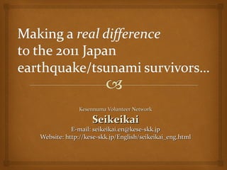 Kesennuma Volunteer Network

                  Seikeikai
           E-mail: seikeikai.en@kese-skk.jp
Website: http://kese-skk.jp/English/seikeikai_eng.html
 