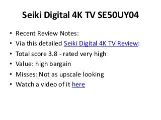 Seiki Digital 4K TV SE50UY04
• Recent Review Notes:
• Via this detailed Seiki Digital 4K TV Review:
• Total score 3.8 - rated very high
• Value: high bargain
• Misses: Not as upscale looking
• Watch a video of it here
 