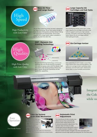 NEW

New Air Flow
and Large Heater

NEW

Large Capacity Ink
Cartridges and Sub Tanks

High
Speed
High Productivity
with Low Odor

The air flow inside the printer has been redesigned
for faster ink drying. The air flow system brings air
from the rear of the printer and then blows it along
the front cover out of the printer. This air flow
coupled with a large heater makes it possible to
quickly dry even low odor inks.

DDP - Dynamic Dot
Printing Technology

High
Quality

The ColorPainter M-64s comes with 1.5-liter
large-capacity ink cartridges and built-in sub
tanks to support continuous high-volume
printing. The built-in sub tanks allow you to
easily replace the ink cartridges without
interrupting print jobs.

NEW On-Carriage Ionizer

Printhead
Small Drop Size

Medium Drop Size

Media

Large Drop Size

High Print Quality
with Low Odor

Dynamic Dot Printing Technology controls and
optimizes dot size and dot density to produce
rich, bold and glossy colors with fine details. DDP
also creates high density printing without any
loss in speed, giving the ColorPainter M-64s
backlit film capabilities.

Static electricity on print media is one of the
major factors that cause printing defects. The
built-in on-carriage ionizer neutralizes static
electricity and eliminates static related print
issues, even in a low humidity environment.

Integrati
the Colo
while red

Easy
Operation
User-Friendly Features

NEW

Take-Up System
with Slide Mechanism

The new media take-up
unit offers a new loose
mode to reduce stress on
the print surface and
supports reliable
unattended printing.
The ColorPainter M-64s
also comes with a new slide-out mechanism
allowing users to easily load and unload media.

NEW

Automatic Print
Adjustment

The ColorPainter M-64s includes new
optical sensors that automatically
perform both media advance and
bi-directional position adjustment. The
operator does not have to make
complicated manual adjustment when a
new media has been installed or when
the print mode has been changed. This new automatic print
adjustment ensures high quality printing even for first time users.

 