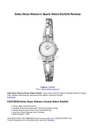 Seiko Dress Women’s Quartz Watch SUJG45 Reviews
Listprice : $ 250.00
Price : Click to check low price !!!
Seiko Dress Women’s Quartz Watch SUJG45 – Seiko, Dress, Women’s Watch, Stainless Steel and Crystals
Case, Stainless Steel Bracelet, Japanese Quartz (Battery-Powered), SUJG45
See Details
FEATURED Seiko Dress Women’s Quartz Watch SUJG45
Precise Japan Quartz Movement
Stainless Steel Case and Bracelet, Push Button Release Clasp
Hardlex Mineral Crystal, Silver Tone Hands, MOP Dial
Case Size: 25mm Diameter, 6mm Thcikness
Water Resistant – 30M
YOU MUST HAVE THIS AWASOME Product, be sure order now to SPECIAL PRICE. Get
The best cheapest price on the web we have searched. ClickHere
 