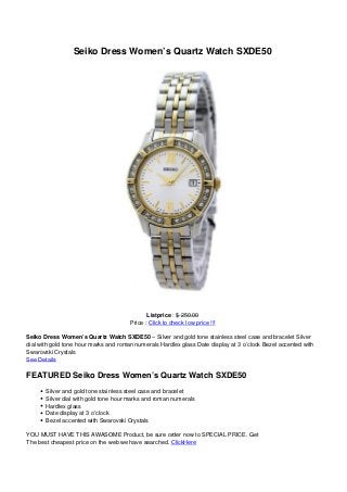 Seiko Dress Women’s Quartz Watch SXDE50
Listprice : $ 250.00
Price : Click to check low price !!!
Seiko Dress Women’s Quartz Watch SXDE50 – Silver and gold tone stainless steel case and bracelet Silver
dial with gold tone hour marks and roman numerals Hardlex glass Date display at 3 o’clock Bezel accented with
Swarovski Crystals
See Details
FEATURED Seiko Dress Women’s Quartz Watch SXDE50
Silver and gold tone stainless steel case and bracelet
Silver dial with gold tone hour marks and roman numerals
Hardlex glass
Date display at 3 o’clock
Bezel accented with Swarovski Crystals
YOU MUST HAVE THIS AWASOME Product, be sure order now to SPECIAL PRICE. Get
The best cheapest price on the web we have searched. ClickHere
 