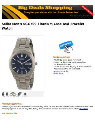 Seiko Men's SGG709 Titanium Case and Bracelet
Watch
TECHNICAL DETAILS
Quality Japanese-quartz movementq
Strong Hardlex crystal protects case fromq
scratches and scrapes
Titanium case; blue dial; day-and-date functionsq
Water-resistant to 165 feet (50 M)q
mid-night blue dialq
Read moreq
PRODUCT DESCRIPTION
Spruce up your look with this men's titanium watch by Seiko. The blue dial with luminous hands and hour markers lends
a striking appearance and the day/ date display offers added convenience. 50 meters water resistant. Read more
You May Also Like
 