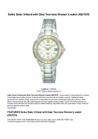 Seiko Solar 3-Hand with Date Two-tone Women’s watch #SUT072
Listprice : $ 450.00
Price : Click to check low price !!!
Seiko Solar 3-Hand with Date Two-tone Women’s watch #SUT072 – Dress watch, Solar-powered movement,
Overcharging prevention feature, Polished gold-tone sword hands and sweep seconds, Applied polished
gold-tone hour markers, Black indices form surrounding minute track, Analog date aperture at three o’clock,
White mother-of-pearl dial with polished gold-tone logo applique below twelve o’clock, PPolished silver-tone
stainless steel bracelet with polished gold-ion-plated detailing, adjustable links and push-button-clasp, Polished
gold-ion-plated stainless steel
See Details
FEATURED Seiko Solar 3-Hand with Date Two-tone Women’s watch
#SUT072
YOU MUST HAVE THIS AWASOME Product, be sure order now to SPECIAL PRICE. Get
The best cheapest price on the web we have searched. ClickHere
 