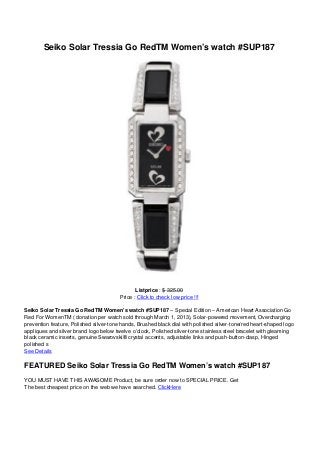 Seiko Solar Tressia Go RedTM Women’s watch #SUP187
Listprice : $ 325.00
Price : Click to check low price !!!
Seiko Solar Tressia Go RedTM Women’s watch #SUP187 – Special Edition – American Heart Association Go
Red For WomenTM ( donation per watch sold through March 1, 2013), Solar-powered movement, Overcharging
prevention feature, Polished silver-tone hands, Brushed black dial with polished silver-tone/red heart-shaped logo
appliques and silver brand logo below twelve o’clock, Polished silver-tone stainless steel bracelet with gleaming
black ceramic inserts, genuine Swarovski® crystal accents, adjustable links and push-button-clasp, Hinged
polished s
See Details
FEATURED Seiko Solar Tressia Go RedTM Women’s watch #SUP187
YOU MUST HAVE THIS AWASOME Product, be sure order now to SPECIAL PRICE. Get
The best cheapest price on the web we have searched. ClickHere
 