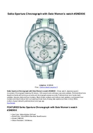 Seiko Sportura Chronograph with Date Women’s watch #SNDX95
Listprice : $ 595.00
Price : Click to check low price !!!
Seiko Sportura Chronograph with Date Women’s watch #SNDX95 – Dress watch, Japanese quartz
movement, Chronograph featuring 60-minute, 1/20-second and continuous seconds subdials, Polished silver-tone
dauphine hands with luminous accents and chronograph sweep seconds, Polished silver-tone hands mark
subdials, Genuine diamond hour markers, Black Arabic numbers and indices mark subdials, Luminescent hour
markers and black indices form surrounding minute track, Analog date aperture at three o’clock, White
mother-of-pearl dial with polished silver-tone logo app
See Details
FEATURED Seiko Sportura Chronograph with Date Women’s watch
#SNDX95
Dial Color: White Mother-Of-Pearl
Band Color: Silver/White Stainless Steel/Ceramic
Model: SNDX95
Water Resistant: 100 Meters
 