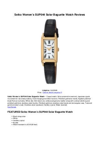 Seiko Women’s SUP044 Solar Baguette Watch Reviews
Listprice : $ 215.00
Price : Click to check low price !!!
Seiko Women’s SUP044 Solar Baguette Watch – Casual watch, Solar powered movement, Japanese quartz
movement for secondary battery, Overcharging prevention function, Polished gold-tone hands, Applied polished
black Roman numerals, White dial, Slim black croc-embossed genuine leather strap with contrast stitching and
polished gold-tone stainless steel buckle, Polished gold-tone stainless steel bezel and rectangular case, Textured
gold-tone steel crown, Stainless steel caseback, Hardlex crystal, Water resistant
See Details
FEATURED Seiko Women’s SUP044 Solar Baguette Watch
Black strap solar
White
Hardlex crystal
Buckle
Water-resistant to 30 M (99 feet)
 