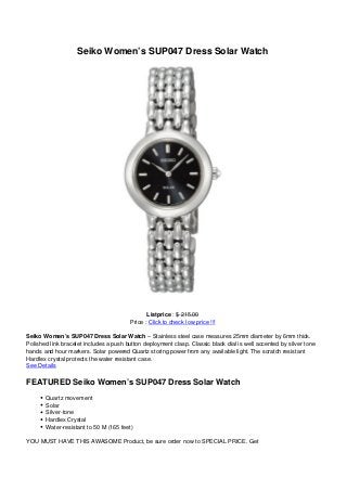 Seiko Women’s SUP047 Dress Solar Watch
Listprice : $ 215.00
Price : Click to check low price !!!
Seiko Women’s SUP047 Dress Solar Watch – Stainless steel case measures 25mm diameter by 6mm thick.
Polished link bracelet includes a push button deployment clasp. Classic black dial is well accented by silver tone
hands and hour markers. Solar powered Quartz storing power from any available light. The scratch resistant
Hardlex crystal protects the water resistant case.
See Details
FEATURED Seiko Women’s SUP047 Dress Solar Watch
Quartz movement
Solar
Silver-tone
Hardlex Crystal
Water-resistant to 50 M (165 feet)
YOU MUST HAVE THIS AWASOME Product, be sure order now to SPECIAL PRICE. Get
 