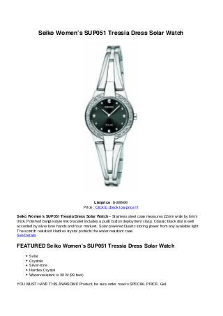 Seiko Women’s SUP051 Tressia Dress Solar Watch
Listprice : $ 235.00
Price : Click to check low price !!!
Seiko Women’s SUP051 Tressia Dress Solar Watch – Stainless steel case measures 22mm wide by 6mm
thick. Polished bangle style link bracelet includes a push button deployment clasp. Classic black dial is well
accented by silver tone hands and hour markers. Solar powered Quartz storing power from any available light.
The scratch resistant Hardlex crystal protects the water resistant case.
See Details
FEATURED Seiko Women’s SUP051 Tressia Dress Solar Watch
Solar
Crystals
Silver-tone
Hardlex Crystal
Water-resistant to 30 M (99 feet)
YOU MUST HAVE THIS AWASOME Product, be sure order now to SPECIAL PRICE. Get
 