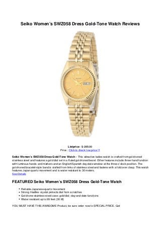 Seiko Women’s SWZ058 Dress Gold-Tone Watch Reviews
Listprice : $ 285.00
Price : Click to check low price !!!
Seiko Women’s SWZ058 Dress Gold-Tone Watch – This attractive ladies watch is crafted from gold-toned
stainless steel and features a gold dial set in a fluted gold-toned bezel. Other features include three-hand function
with luminous hands and markers and an English/Spanish day-date window at the three o’clock position. The
gold-toned bracelet-style band is crafted from links of stainless steel and fastens with a fold over clasp. This watch
features Japan quartz movement and is water resistant to 30 meters.
See Details
FEATURED Seiko Women’s SWZ058 Dress Gold-Tone Watch
Reliable Japanese-quartz movement
Strong Hardlex crystal protects dial from scratches
Gold-tone-stainless-steel case; gold dial; day-and-date functions
Water resistant up to 99 feet (30 M)
YOU MUST HAVE THIS AWASOME Product, be sure order now to SPECIAL PRICE. Get
 