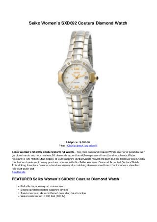 Seiko Women’s SXD692 Coutura Diamond Watch
Listprice : $ 550.00
Price : Click to check low price !!!
Seiko Women’s SXD692 Coutura Diamond Watch – Two tone case and bracelet;White mother of pearl dial with
goldtone hands and hour markers;20 diamonds accent bezel;Sweep second hand;Luminous hands;Water
resistant to 100 meters;Dtae display at 3:00;Sapphire crystal;Quartz movement;push button, fold-over clasp.Add a
touch of enchantment to every precious moment with this Seiko Women’s Diamond Accented Coutura Watch.
This striking timepiece features a two-tone case and a matching stainless steel band that includes a steadfast
fold-over-push-butt
See Details
FEATURED Seiko Women’s SXD692 Coutura Diamond Watch
Reliable Japanese-quartz movement
Strong scratch resistant sapphire crystal
Two-tone case; white-mother-of-pearl dial; date function
Water resistant up to 330 feet (100 M)
 