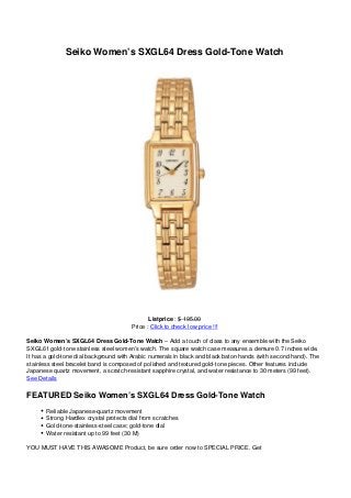 Seiko Women’s SXGL64 Dress Gold-Tone Watch
Listprice : $ 195.00
Price : Click to check low price !!!
Seiko Women’s SXGL64 Dress Gold-Tone Watch – Add a touch of class to any ensemble with the Seiko
SXGL61 gold-tone stainless steel women’s watch. The square watch case measures a demure 0.7 inches wide.
It has a gold-tone dial background with Arabic numerals in black and black baton hands (with second hand). The
stainless steel bracelet band is composed of polished and textured gold-tone pieces. Other features include
Japanese quartz movement, a scratch-resistant sapphire crystal, and water resistance to 30 meters (99 feet).
See Details
FEATURED Seiko Women’s SXGL64 Dress Gold-Tone Watch
Reliable Japanese-quartz movement
Strong Hardlex crystal protects dial from scratches
Gold-tone-stainless-steel case; gold-tone dial
Water resistant up to 99 feet (30 M)
YOU MUST HAVE THIS AWASOME Product, be sure order now to SPECIAL PRICE. Get
 