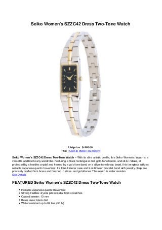 Seiko Women’s SZZC42 Dress Two-Tone Watch
Listprice : $ 265.00
Price : Click to check low price !!!
Seiko Women’s SZZC42 Dress Two-Tone Watch – With its slim, artistic profile, this Seiko Women’s Watch is a
versatile addition to any wardrobe. Featuring a black rectangular dial, gold-tone hands, and stick indices, all
protected by a hardlex crystal and framed by a gold-tone band on a silver-tone brass bezel, this timepiece utilizes
reliable Japanese quartz movement. Its 13-millimeter case and 9-millimeter bracelet band with jewelry clasp are
precisely crafted from brass and finished in silver- and gold-tones. This watch is water resistan
See Details
FEATURED Seiko Women’s SZZC42 Dress Two-Tone Watch
Reliable Japanese-quartz movement
Strong Hardlex crystal protects dial from scratches
Case diameter: 13 mm
Brass case; black dial
Water resistant up to 99 feet (30 M)
 
