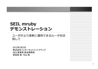 SEIL mruby
デモンストレーション
ユーザがより柔軟に運用できるルータを目
指して

2012年2月3日
株式会社インターネットイニシアティブ
SEIL事業部 製品開発部
曽我部 崇, 弓山 彬



                      0
 