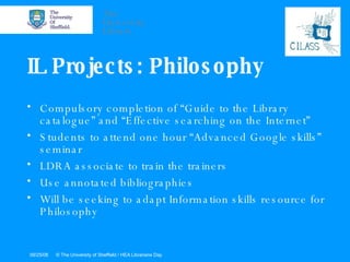 IL Projects: Philosophy Compulsory completion of “Guide to the Library catalogue” and “Effective searching on the Internet” Students to attend one hour “Advanced Google skills” seminar LDRA associate to train the trainers Use annotated bibliographies Will be seeking to adapt Information skills resource for Philosophy 