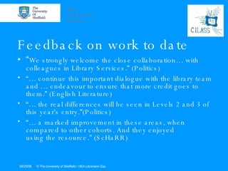 Feedback on work to date “ We strongly welcome the close collaboration… with colleagues in Library Services.” (Politics) “…  continue this important dialogue with the library team and … endeavour to ensure that more credit goes to them.” (English Literature) “…  the real differences will be seen in Levels 2 and 3 of this year's entry.”(Politics) “…  a marked improvement in these areas, when compared to other cohorts. And they enjoyed using the resource.” (ScHaRR) 