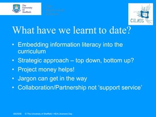 What have we learnt to date? Embedding information literacy into the curriculum Strategic approach – top down, bottom up? Project money helps! Jargon can get in the way Collaboration/Partnership not ‘support service’ 