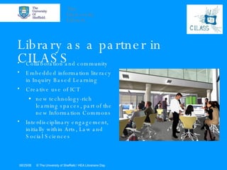 Library as a partner in CILASS Collaboration and community  Embedded information literacy in Inquiry Based Learning  Creative use of ICT  new technology-rich learning spaces, part of the new Information Commons  Interdisciplinary engagement, initially within Arts, Law and Social Sciences 