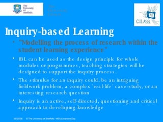 Inquiry-based Learning "Modelling the process of research within the student learning experience" IBL can be used as the design principle for whole modules or programmes, teaching strategies will be designed to support the inquiry process.  The stimulus for an inquiry could, be an intriguing fieldwork problem, a complex `real-life´ case-study, or an interesting research question Inquiry is an active, self-directed, questioning and critical approach to developing knowledge  