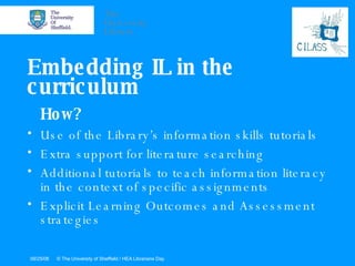 Embedding IL in the curriculum How? Use of the Library’s information skills tutorials Extra support for literature searching Additional tutorials to teach information literacy in the context of specific assignments Explicit Learning Outcomes and Assessment strategies 