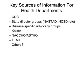 Key Sources of Information For
     Health Departments
– CDC
– State director groups (NASTAD, NCSD, etc)
– Disease-specific advocacy groups
– Kaiser
– NACCHO/ASTHO
– TFAH
– Others?
 