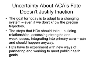 Uncertainty About ACA’s Fate
      Doesn’t Justify Inaction
• The goal for today is to adapt to a changing
  system – even if we don’t know the precise
  trajectory.
• The steps that HDs should take – building
  relationships, assessing strengths and
  weaknesses, integrating into primary care – can
  and should happen anyway.
• HDs have to experiment with new ways of
  partnering and working to meet public health
  goals.
 