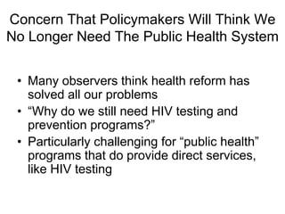 Concern That Policymakers Will Think We
No Longer Need The Public Health System


 • Many observers think health reform has
   solved all our problems
 • “Why do we still need HIV testing and
   prevention programs?”
 • Particularly challenging for “public health”
   programs that do provide direct services,
   like HIV testing
 